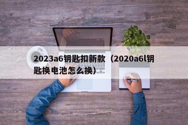 2023a6钥匙扣新款（2020a6l钥匙换电池怎么换）