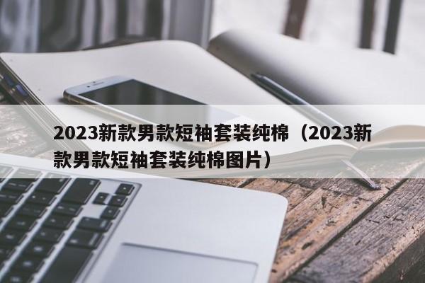 2023新款男款短袖套装纯棉（2023新款男款短袖套装纯棉图片）