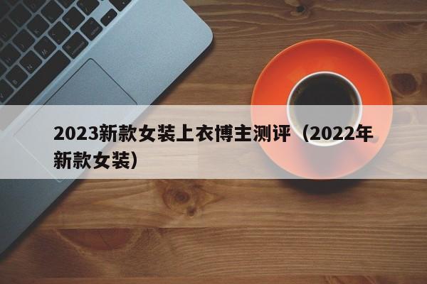 2023新款女装上衣博主测评（2022年新款女装）