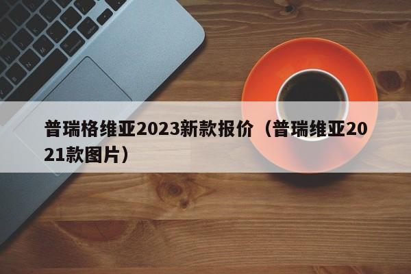 普瑞格维亚2023新款报价（普瑞维亚2021款图片）