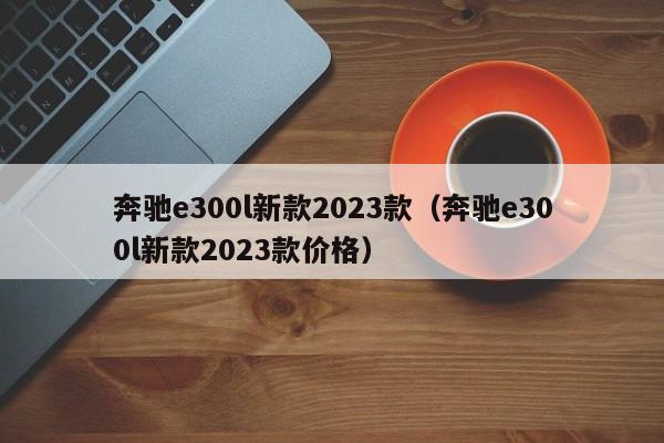 奔驰e300l新款2023款（奔驰e300l新款2023款价格）