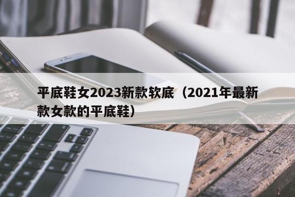 平底鞋女2023新款软底（2021年最新款女款的平底鞋）