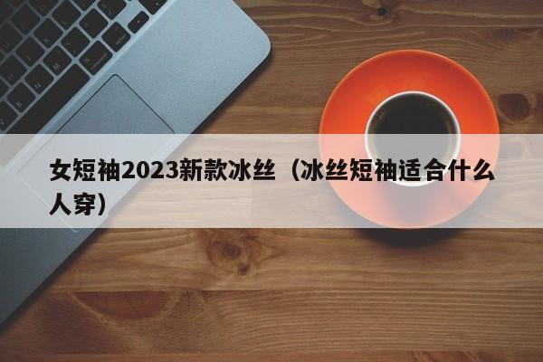 女短袖2023新款冰丝（冰丝短袖适合什么人穿）