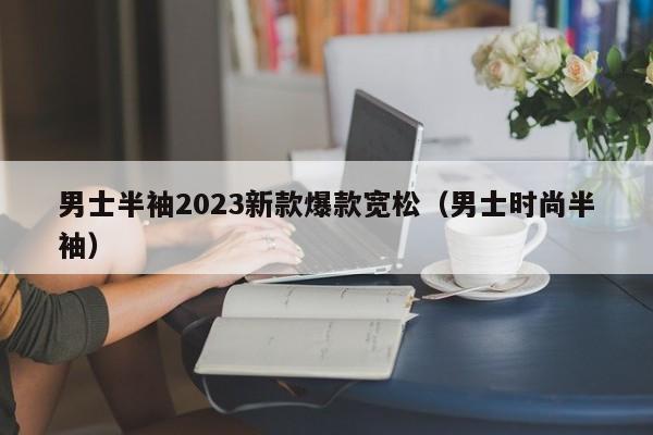 男士半袖2023新款爆款宽松（男士时尚半袖）