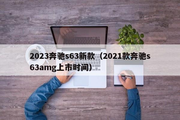 2023奔驰s63新款（2021款奔驰s63amg上市时间）