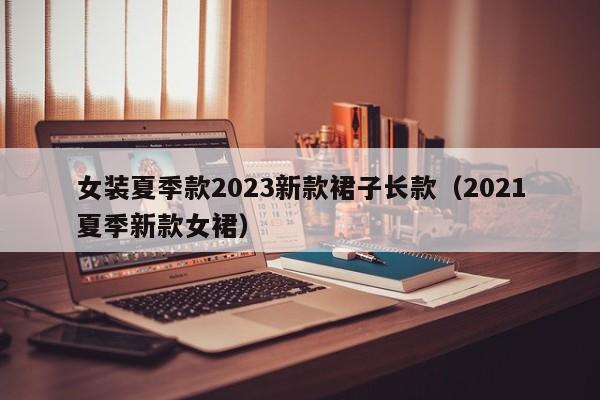 女装夏季款2023新款裙子长款（2021夏季新款女裙）