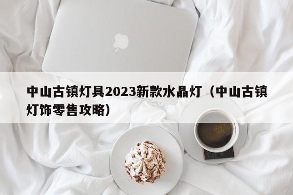 中山古镇灯具2023新款水晶灯（中山古镇灯饰零售攻略）