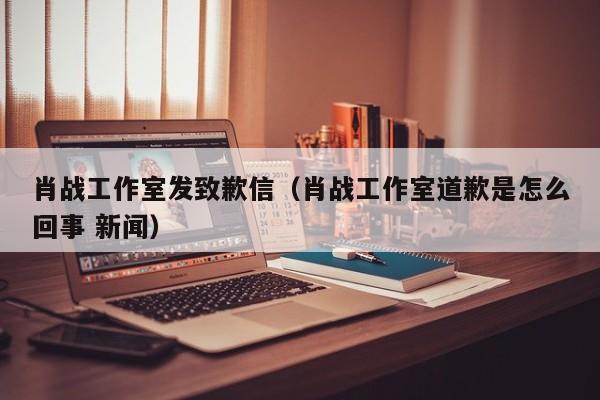 肖战工作室发致歉信（肖战工作室道歉是怎么回事 新闻）