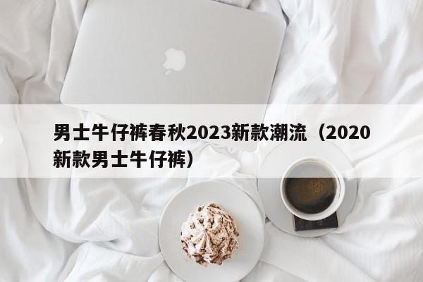 男士牛仔裤春秋2023新款潮流（2020新款男士牛仔裤）