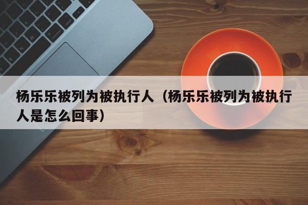 杨乐乐被列为被执行人（杨乐乐被列为被执行人是怎么回事）