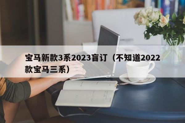 宝马新款3系2023盲订（不知道2022款宝马三系）