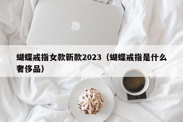 蝴蝶戒指女款新款2023（蝴蝶戒指是什么奢侈品）