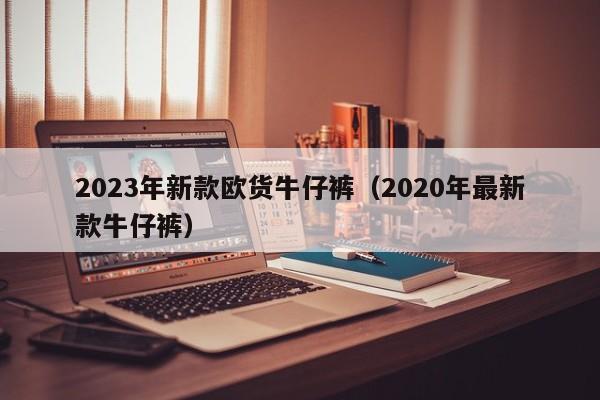 2023年新款欧货牛仔裤（2020年最新款牛仔裤）