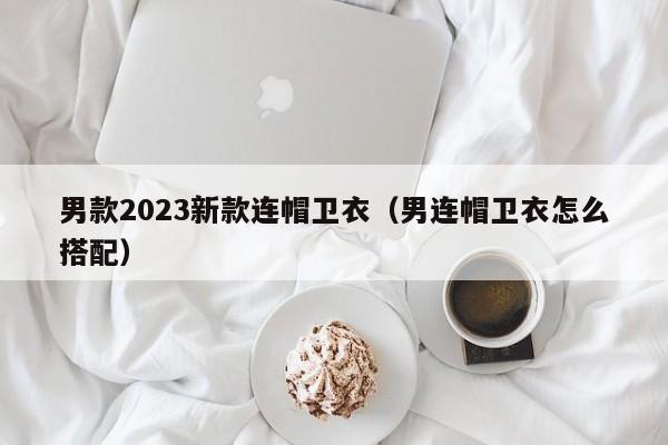 男款2023新款连帽卫衣（男连帽卫衣怎么搭配）