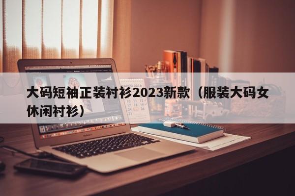 大码短袖正装衬衫2023新款（服装大码女休闲衬衫）