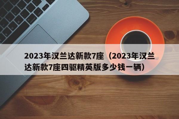 2023年汉兰达新款7座（2023年汉兰达新款7座四驱精英版多少钱一辆）