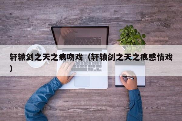 轩辕剑之天之痕吻戏（轩辕剑之天之痕感情戏）