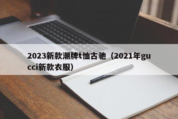 2023新款潮牌t恤古驰（2021年gucci新款衣服）