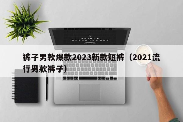 裤子男款爆款2023新款短裤（2021流行男款裤子）