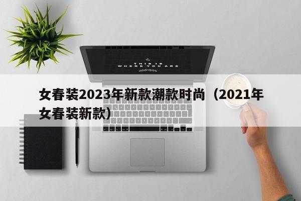 女春装2023年新款潮款时尚（2021年女春装新款）