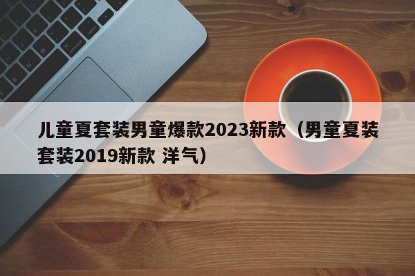 儿童夏套装男童爆款2023新款（男童夏装套装2019新款 洋气）