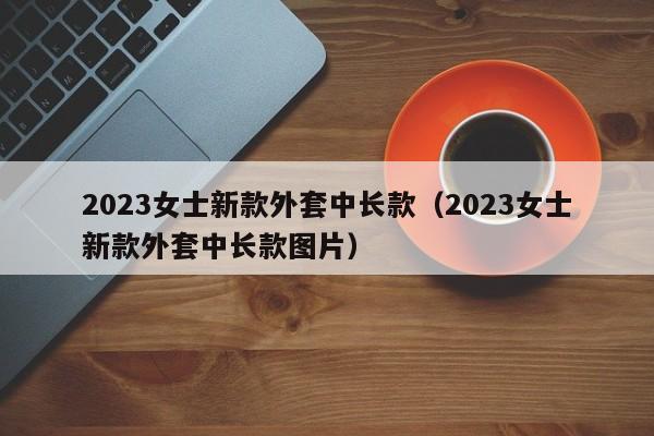 2023女士新款外套中长款（2023女士新款外套中长款图片）