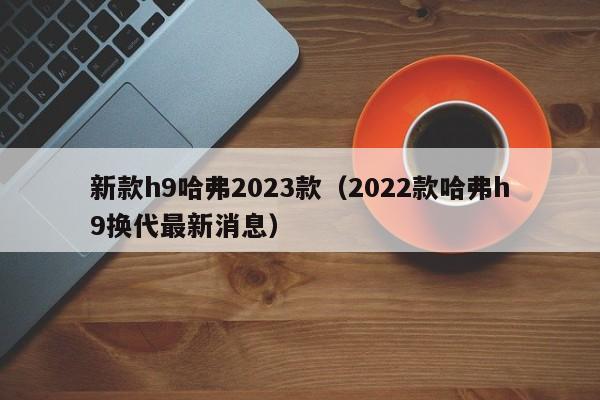 新款h9哈弗2023款（2022款哈弗h9换代最新消息）