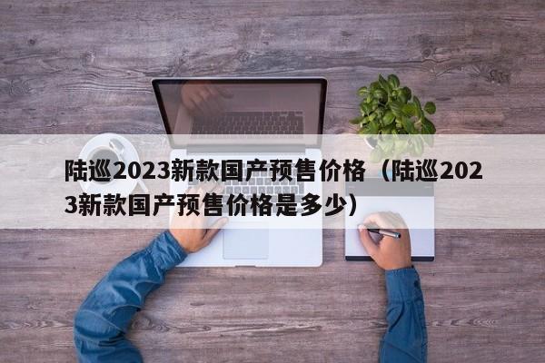 陆巡2023新款国产预售价格（陆巡2023新款国产预售价格是多少）