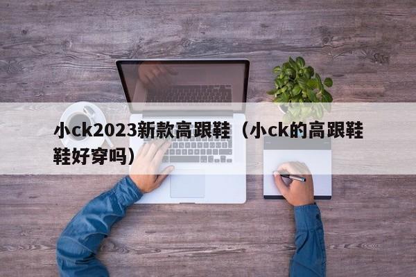 小ck2023新款高跟鞋（小ck的高跟鞋鞋好穿吗）