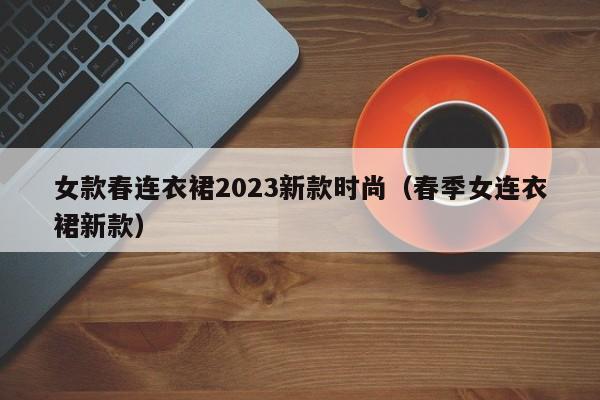 女款春连衣裙2023新款时尚（春季女连衣裙新款）