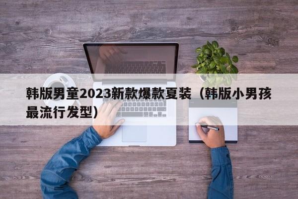 韩版男童2023新款爆款夏装（韩版小男孩最流行发型）