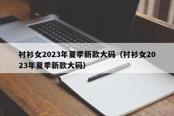 衬衫女2023年夏季新款大码（衬衫女2023年夏季新款大码）