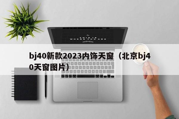 bj40新款2023内饰天窗（北京bj40天窗图片）