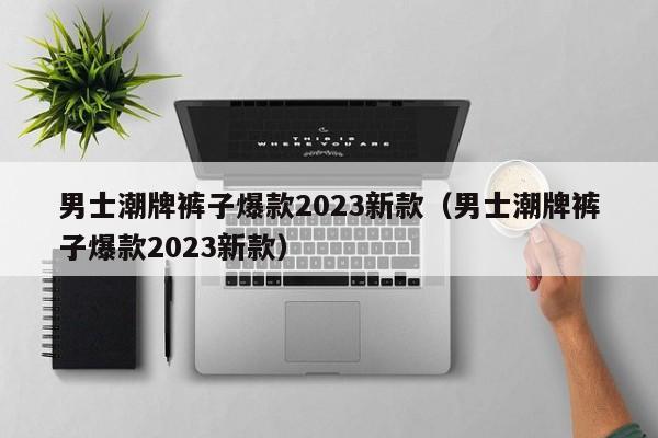 男士潮牌裤子爆款2023新款（男士潮牌裤子爆款2023新款）